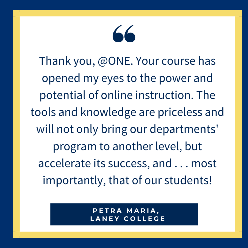Thank you, @ONE. Your course has opened my eyes to the power and potential of online instruction. The tools and knowledge are priceless and will not only bring our departments' program to another level, but accelerate its success, and . . . most importantly, that of our students! - Petra Maria, Laney College
